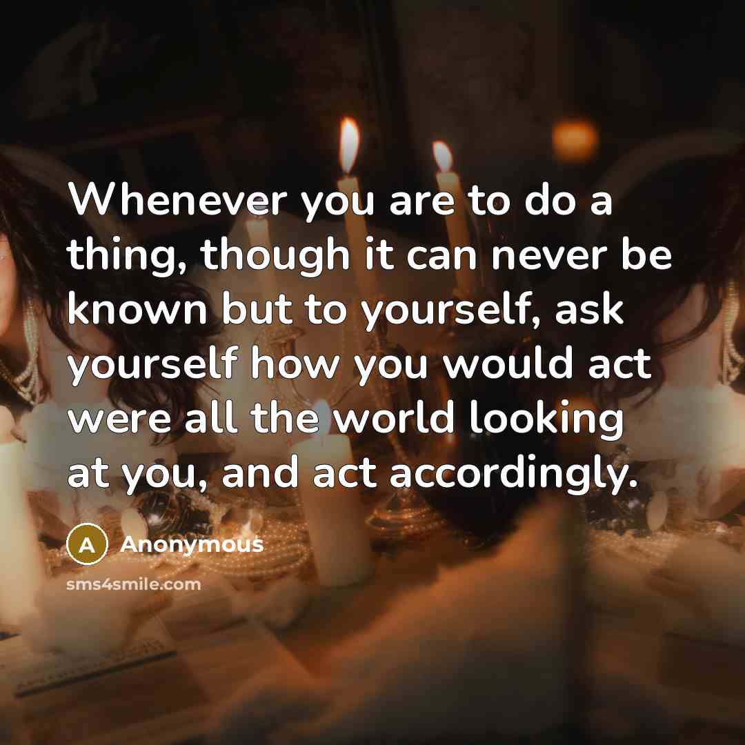 “Whenever you are to do a thing, though it can never be known but to yourself, ask yourself how you would act were all the world looking at you, and act accordingly.” quote by Anonymous