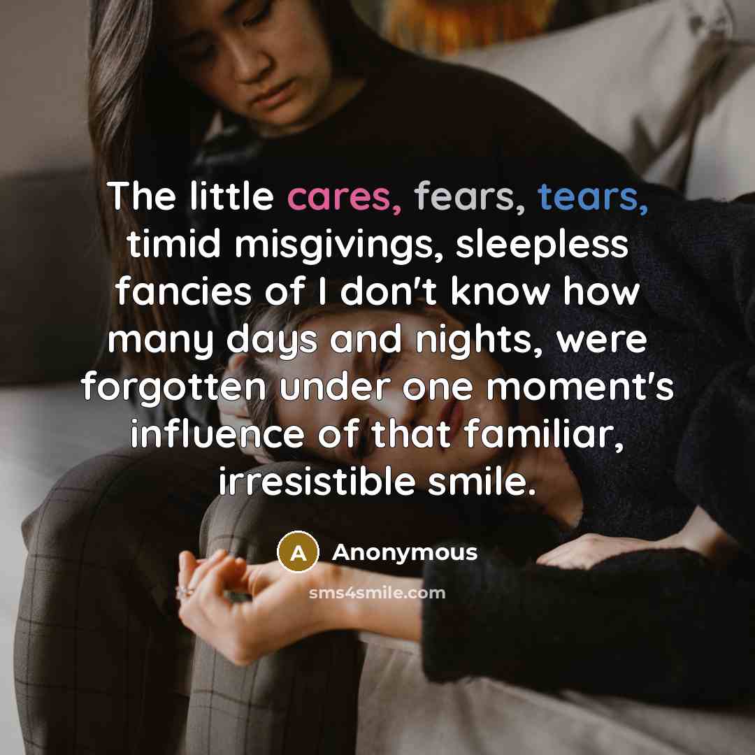 “The little cares, fears, tears, timid misgivings, sleepless fancies of I don't know how many days and nights, were forgotten under one moment's influence of that familiar, irresistible smile.” quote by Anonymous