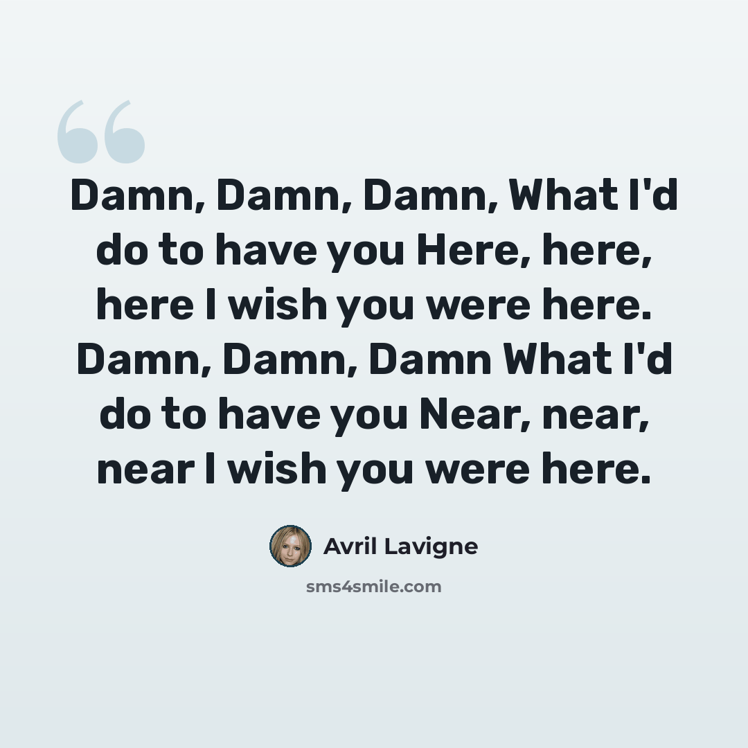 “Damn, Damn, Damn, What I'd do to have you Here, here, here I wish you were here. Damn, Damn, Damn What I'd do to have you Near, near, near I wish you were here.” quote by Avril Lavigne