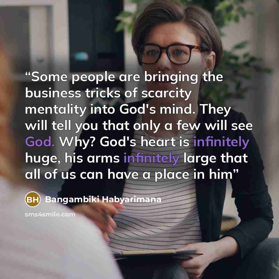 “Some people are bringing the business tricks of scarcity mentality into God's mind. They will tell you that only a few will see God. Why? God's heart is infinitely huge, his arms infinitely large that all of us can have a place in him” quote by Bangambiki Habyarimana