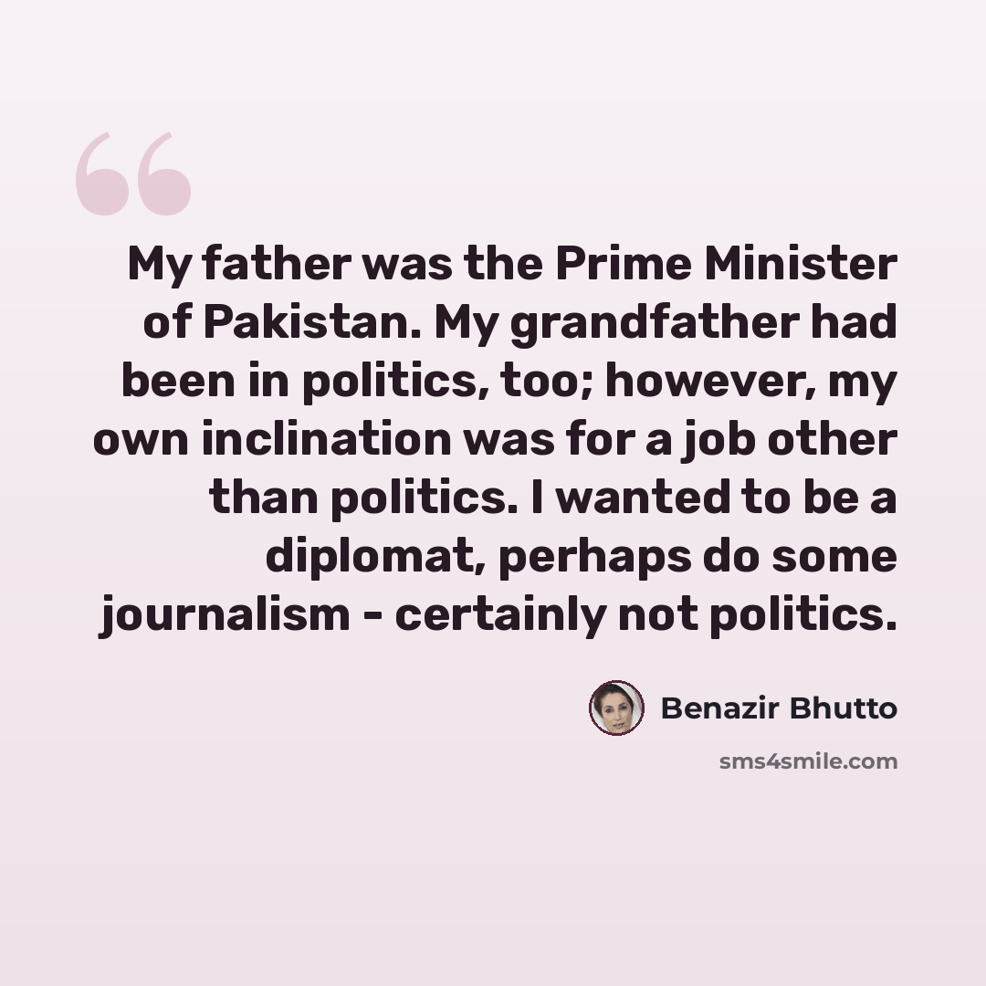 “My father was the Prime Minister of Pakistan. My grandfather had been in politics, too; however, my own inclination was for a job other than politics. I wanted to be a diplomat, perhaps do some journalism - certainly not politics.” quote by Benazir Bhutto