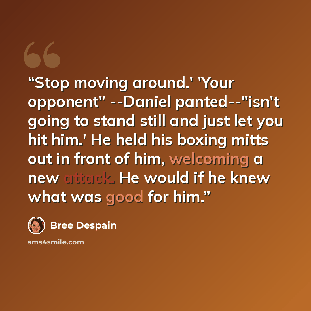 “Stop moving around.' 'Your opponent" --Daniel panted--"isn't going to stand still and just let you hit him.' He held his boxing mitts out in front of him, welcoming a new attack. He would if he knew what was good for him.” quote by Bree Despain