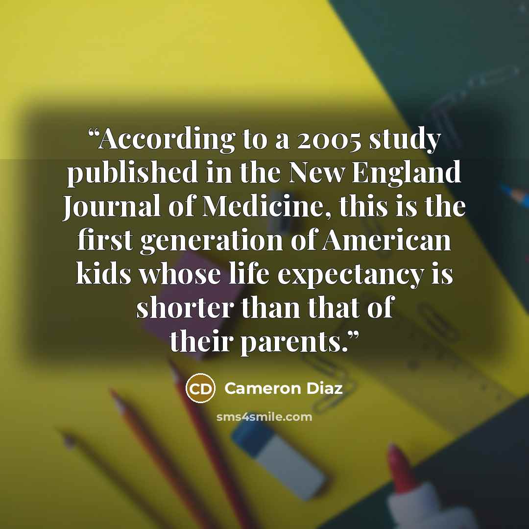 “According to a 2005 study published in the New England Journal of Medicine, this is the first generation of American kids whose life expectancy is shorter than that of their parents.” quote by Cameron Díaz
