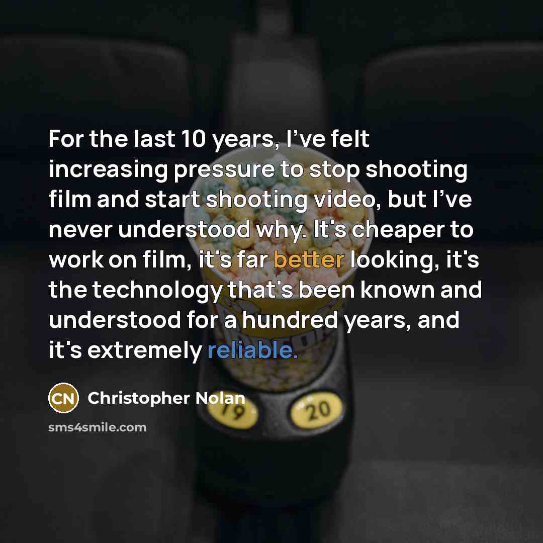 “For the last 10 years, I've felt increasing pressure to stop shooting film and start shooting video, but I've never understood why. It's cheaper to work on film, it's far better looking, it's the technology that's been known and understood for a hundred years, and it's extremely reliable.” quote by Christopher Nolan