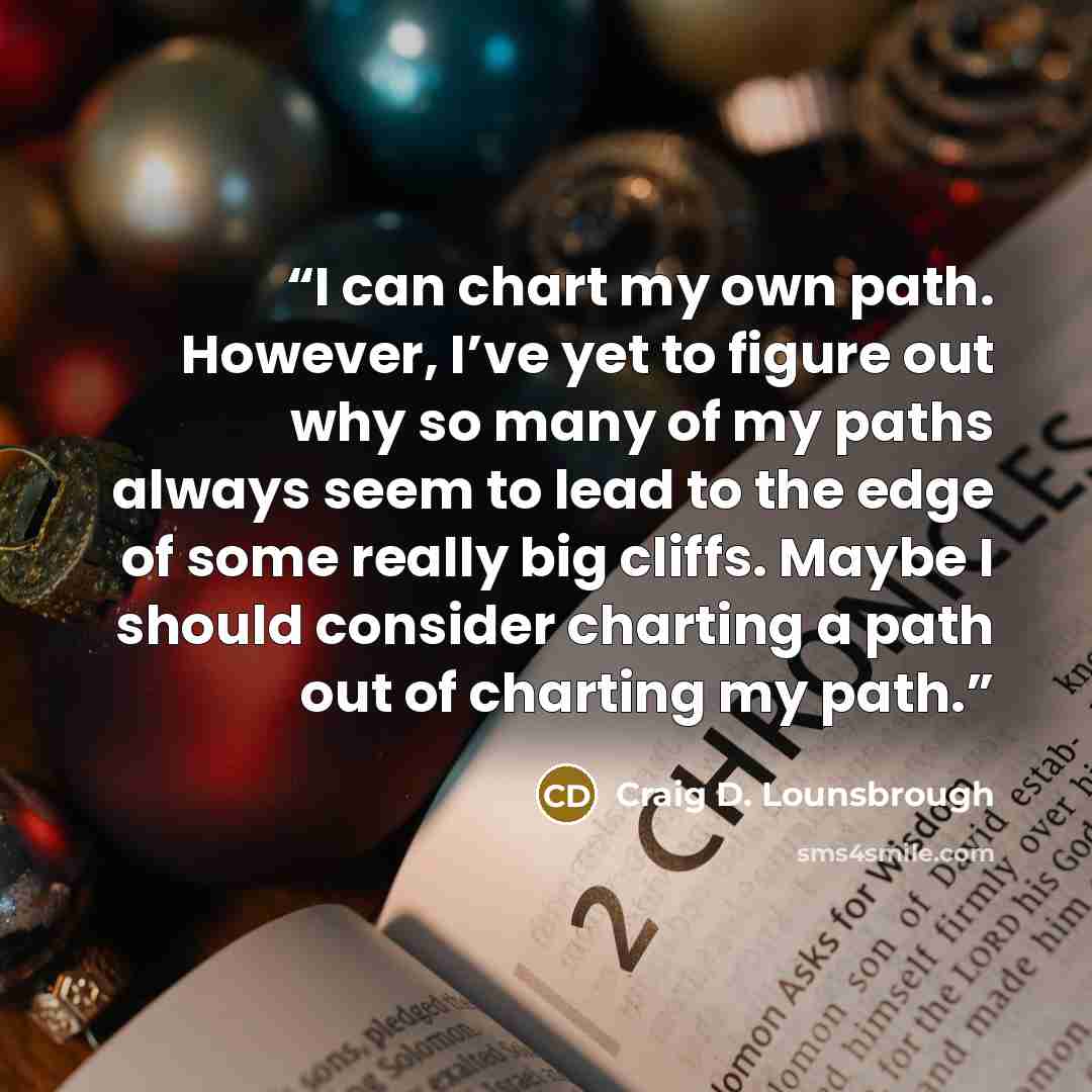 “I can chart my own path. However, I’ve yet to figure out why so many of my paths always seem to lead to the edge of some really big cliffs. Maybe I should consider charting a path out of charting my path.” quote by Craig D. Lounsbrough