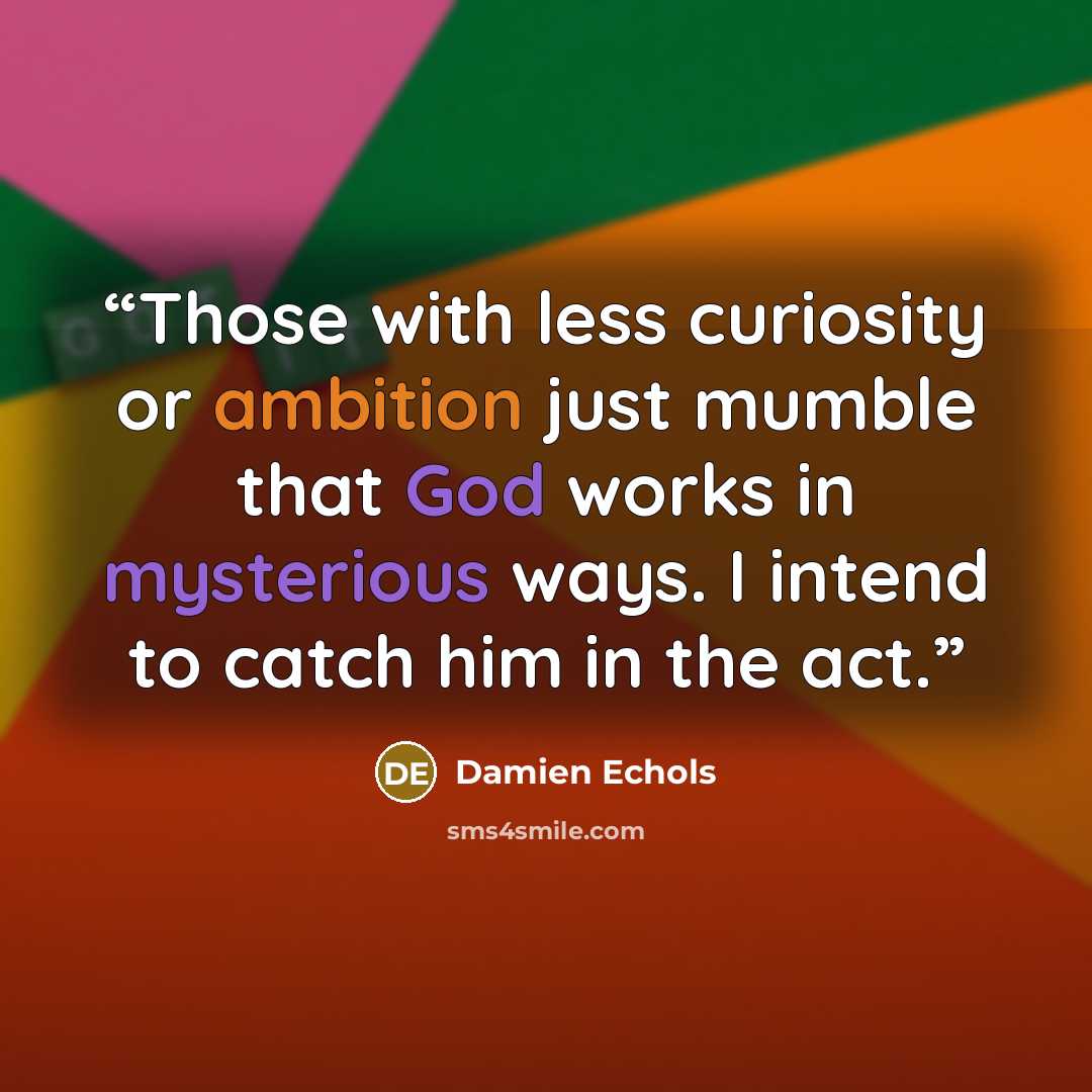“Those with less curiosity or ambition just mumble that God works in mysterious ways. I intend to catch him in the act.” quote by Damien Echols