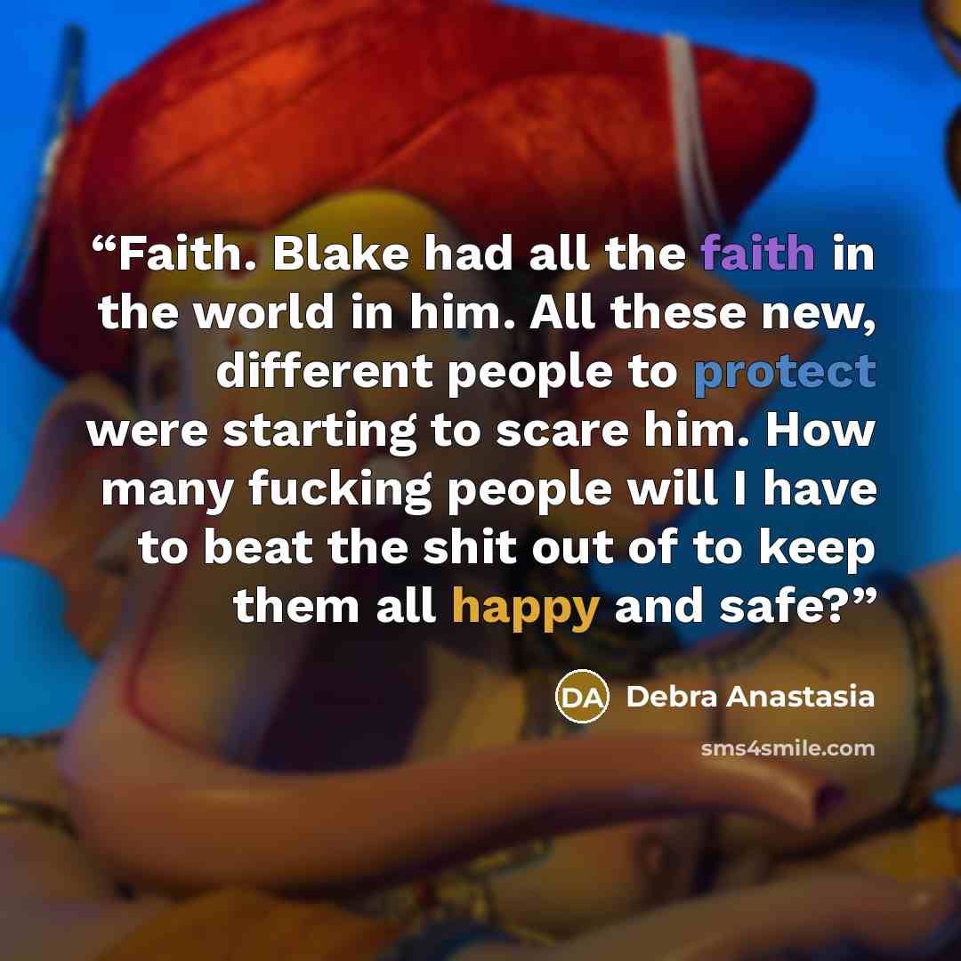 “Faith. Blake had all the faith in the world in him. All these new, different people to protect were starting to scare him. How many fucking people will I have to beat the shit out of to keep them all happy and safe?” quote by Debra Anastasia