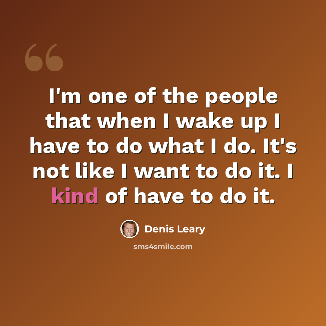 “I'm one of the people that when I wake up I have to do what I do. It's not like I want to do it. I kind of have to do it.” quote by Denis Leary