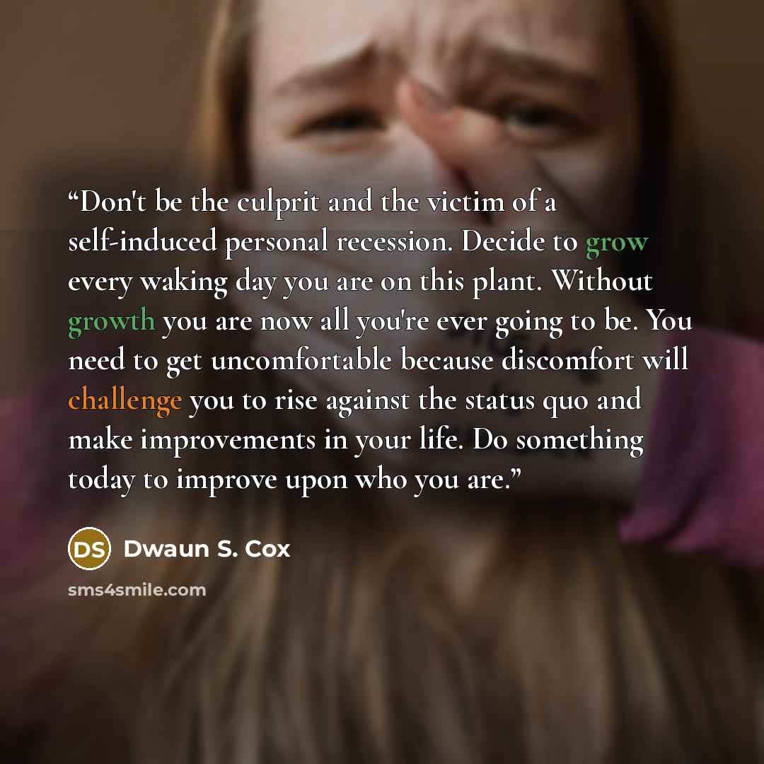 “Don't be the culprit and the victim of a self-induced personal recession. Decide to grow every waking day you are on this plant. Without growth you are now all you're ever going to be. You need to get uncomfortable because discomfort will challenge you to rise against the status quo and make…” quote by Dwaun S. Cox