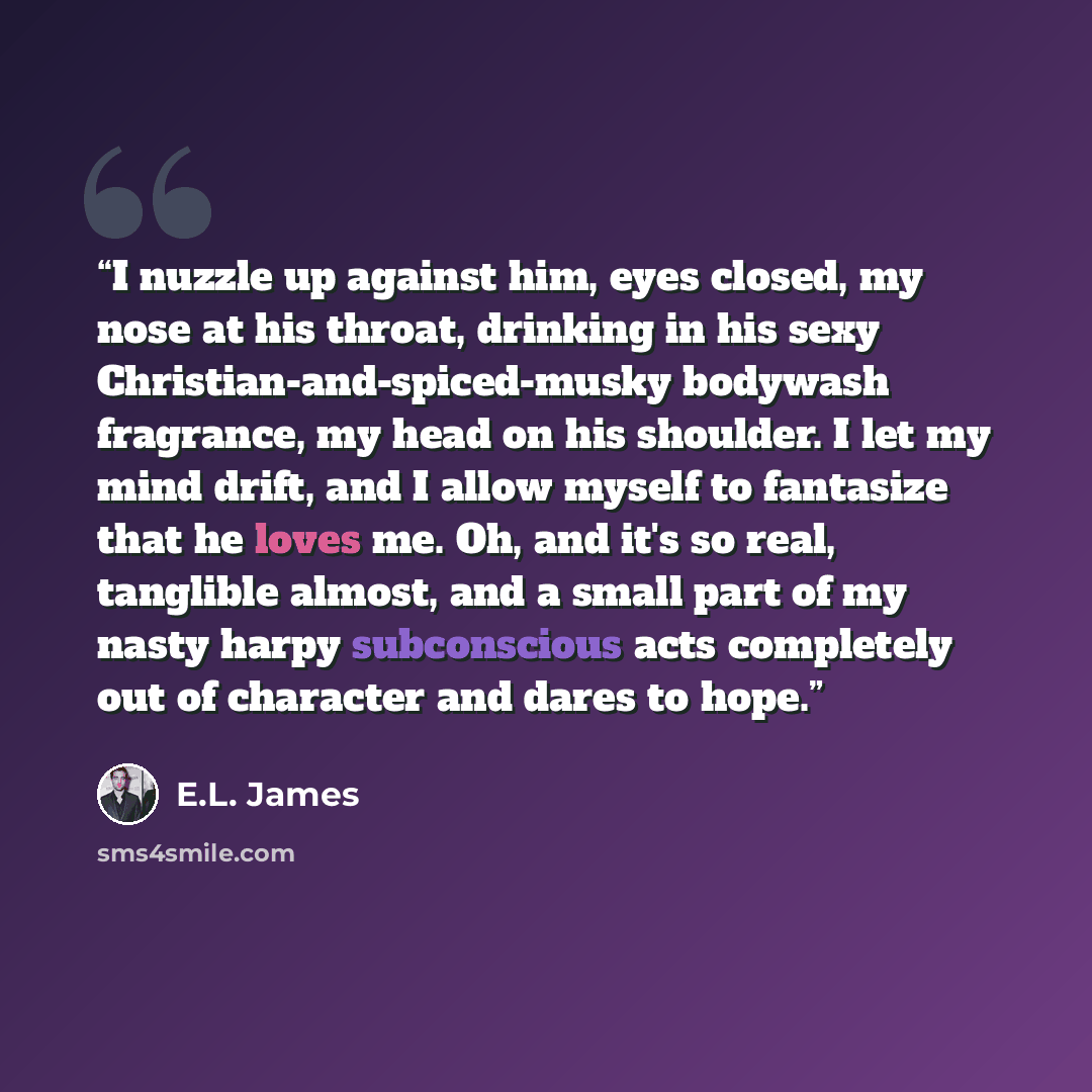 “I nuzzle up against him, eyes closed, my nose at his throat, drinking in his sexy Christian-and-spiced-musky bodywash fragrance, my head on his shoulder. I let my mind drift, and I allow myself to fantasize that he loves me. Oh, and it's so real, tanglible almost, and a small part of my nasty…” quote by E.L. James