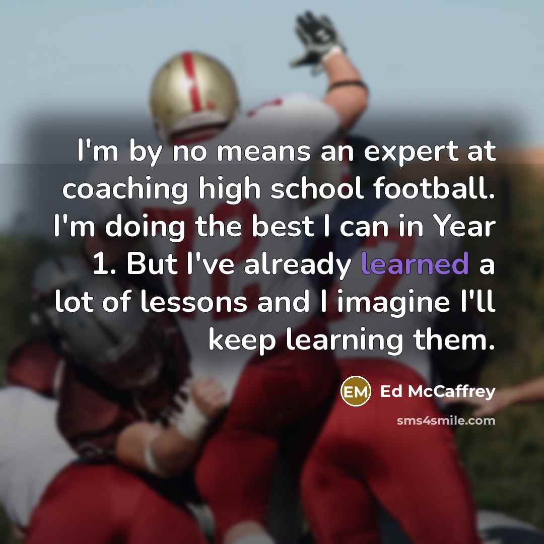 “I'm by no means an expert at coaching high school football. I'm doing the best I can in Year 1. But I've already learned a lot of lessons and I imagine I'll keep learning them.” quote by Ed McCaffrey