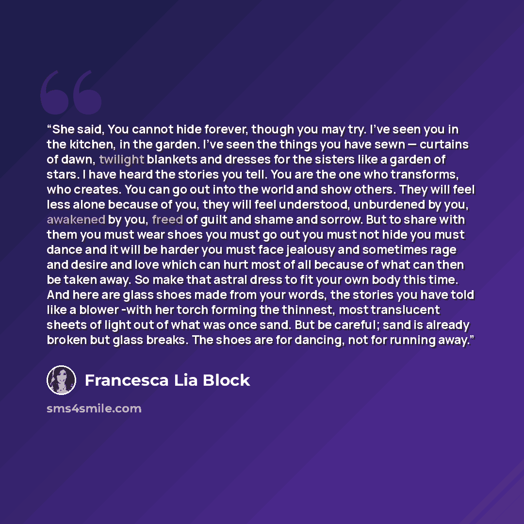 “She said, You cannot hide forever, though you may try. I’ve seen you in the kitchen, in the garden. I’ve seen the things you have sewn — curtains of dawn, twilight blankets and dresses for the sisters like a garden of stars. I have heard the stories you tell. You are the one who transforms, who…” quote by Francesca Lia Block