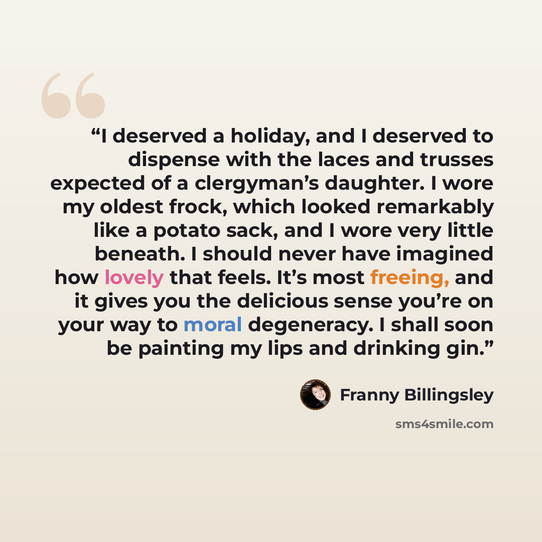 “I deserved a holiday, and I deserved to dispense with the laces and trusses expected of a clergyman’s daughter. I wore my oldest frock, which looked remarkably like a potato sack, and I wore very little beneath. I should never have imagined how lovely that feels. It’s most freeing, and it gives…” quote by Franny Billingsley