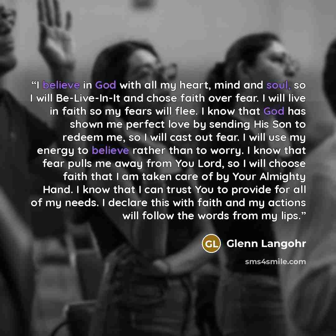 “I believe in God with all my heart, mind and soul, so I will Be-Live-In-It and chose faith over fear. I will live in faith so my fears will flee. I know that God has shown me perfect love by sending His Son to redeem me, so I will cast out fear. I will use my energy to believe rather than to…” quote by Glenn Langohr