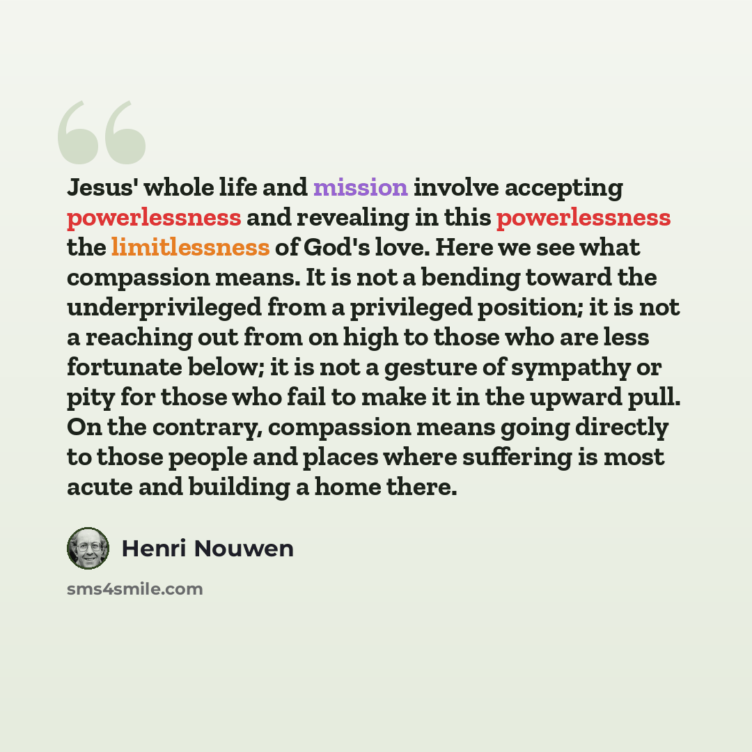 “Jesus' whole life and mission involve accepting powerlessness and revealing in this powerlessness the limitlessness of God's love. Here we see what compassion means. It is not a bending toward the underprivileged from a privileged position; it is not a reaching out from on high to those who are…” quote by Henri Nouwen