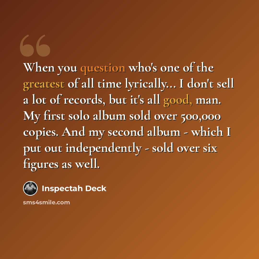 “When you question who's one of the greatest of all time lyrically... I don't sell a lot of records, but it's all good, man. My first solo album sold over 500,000 copies. And my second album - which I put out independently - sold over six figures as well.” quote by Inspectah Deck