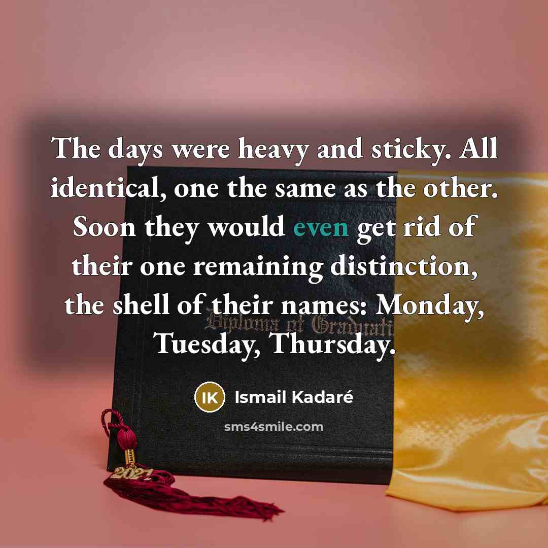 “The days were heavy and sticky. All identical, one the same as the other. Soon they would even get rid of their one remaining distinction, the shell of their names: Monday, Tuesday, Thursday.” quote by Ismail Kadaré