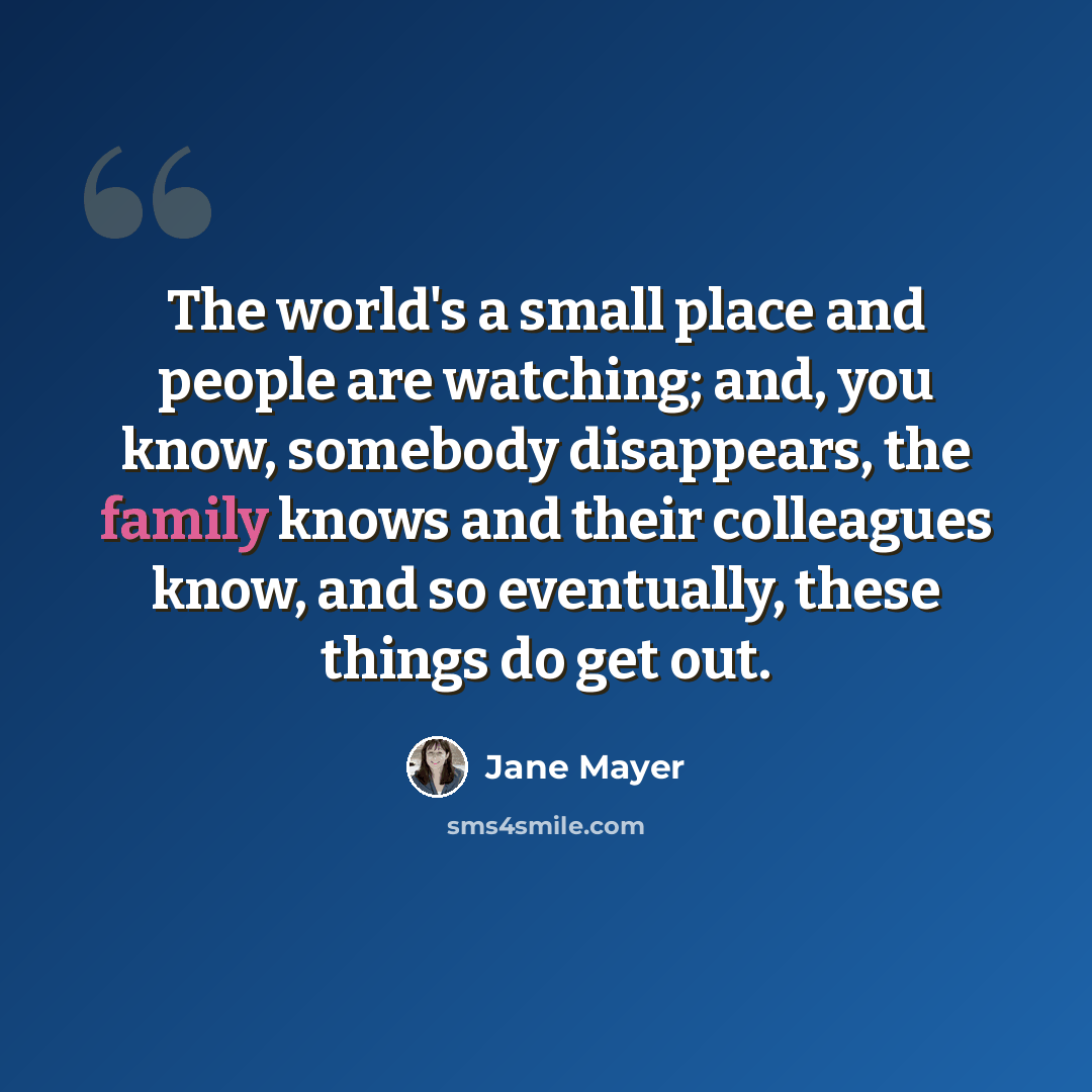 “The world's a small place and people are watching; and, you know, somebody disappears, the family knows and their colleagues know, and so eventually, these things do get out.” quote by Jane Mayer