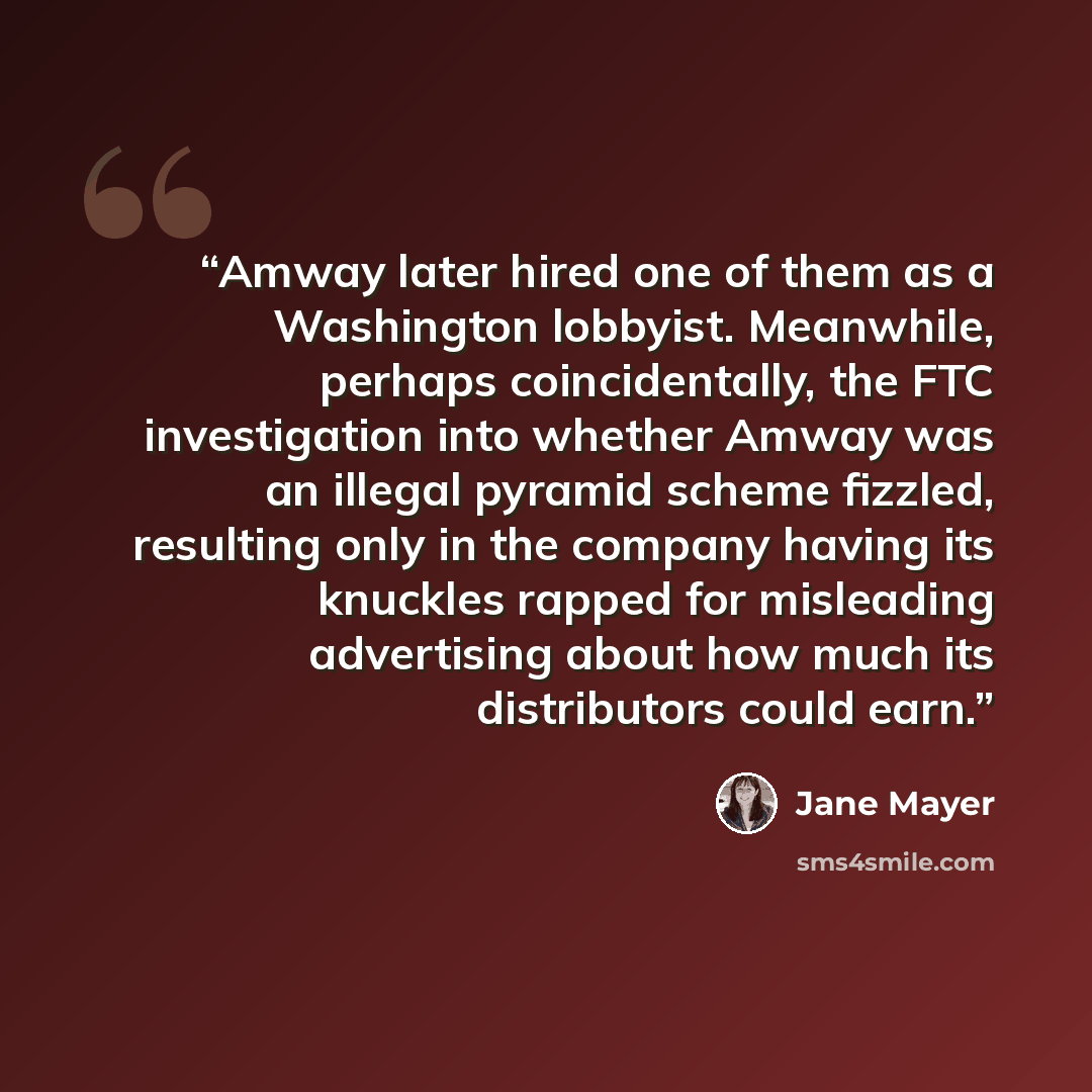 “Amway later hired one of them as a Washington lobbyist. Meanwhile, perhaps coincidentally, the FTC investigation into whether Amway was an illegal pyramid scheme fizzled, resulting only in the company having its knuckles rapped for misleading advertising about how much its distributors could earn.” quote by Jane Mayer