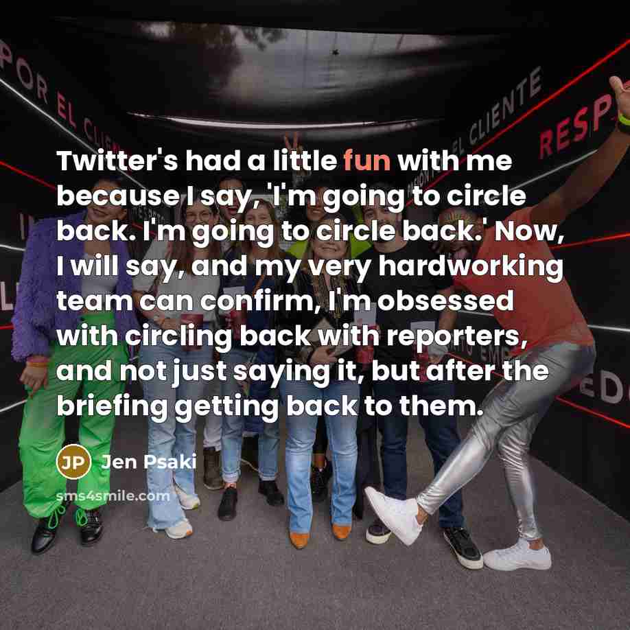 “Twitter's had a little fun with me because I say, 'I'm going to circle back. I'm going to circle back.' Now, I will say, and my very hardworking team can confirm, I'm obsessed with circling back with reporters, and not just saying it, but after the briefing getting back to them.” quote by Jen Psaki
