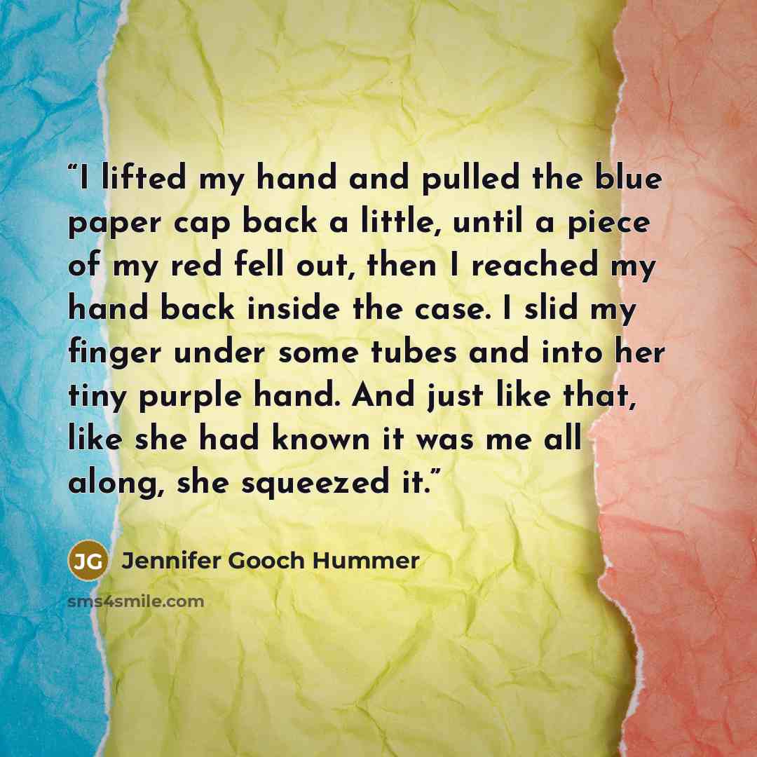 “I lifted my hand and pulled the blue paper cap back a little, until a piece of my red fell out, then I reached my hand back inside the case. I slid my finger under some tubes and into her tiny purple hand. And just like that, like she had known it was me all along, she squeezed it.” quote by Jennifer Gooch Hummer
