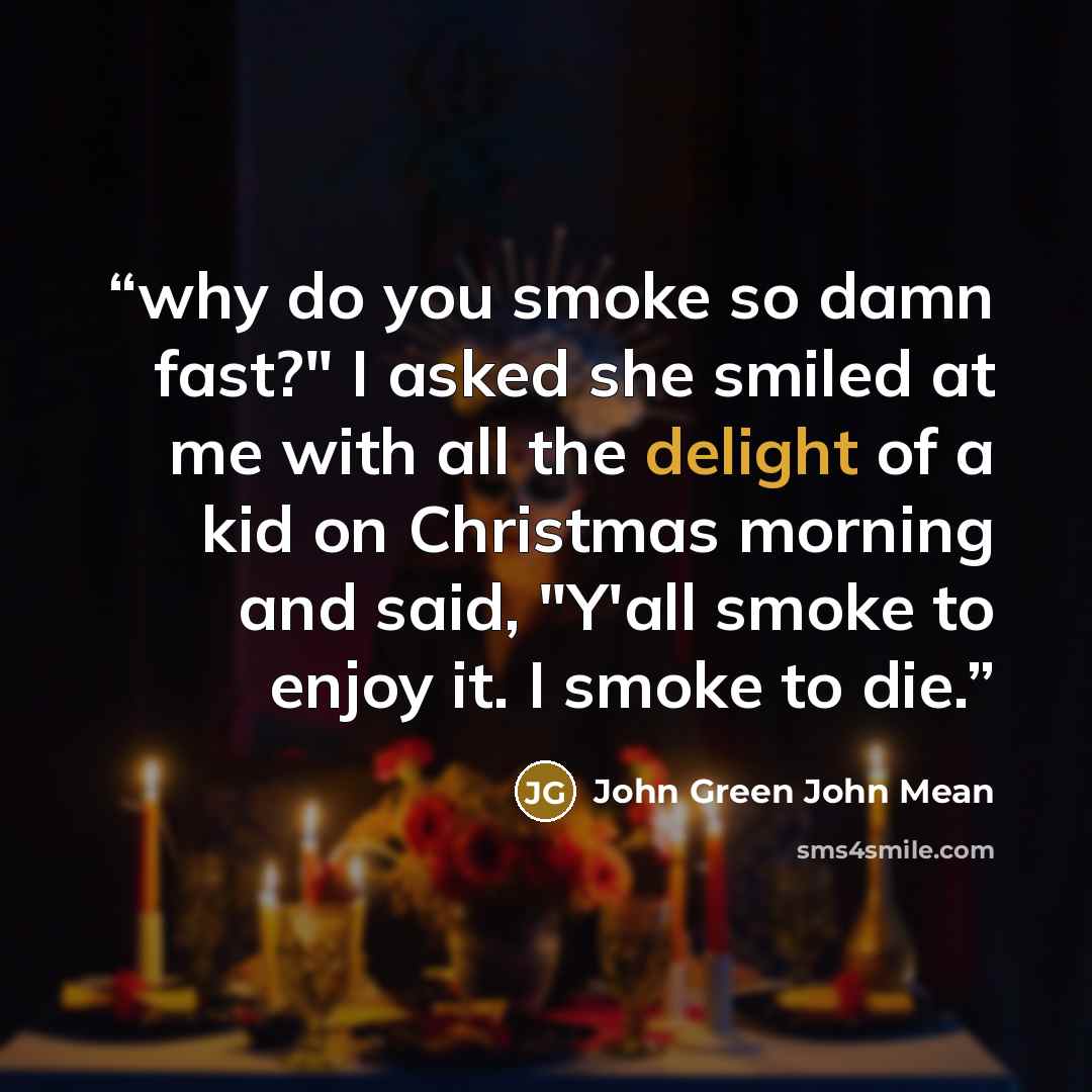 “why do you smoke so damn fast?" I asked she smiled at me with all the delight of a kid on Christmas morning and said, "Y'all smoke to enjoy it. I smoke to die.” quote by John Green John Mean