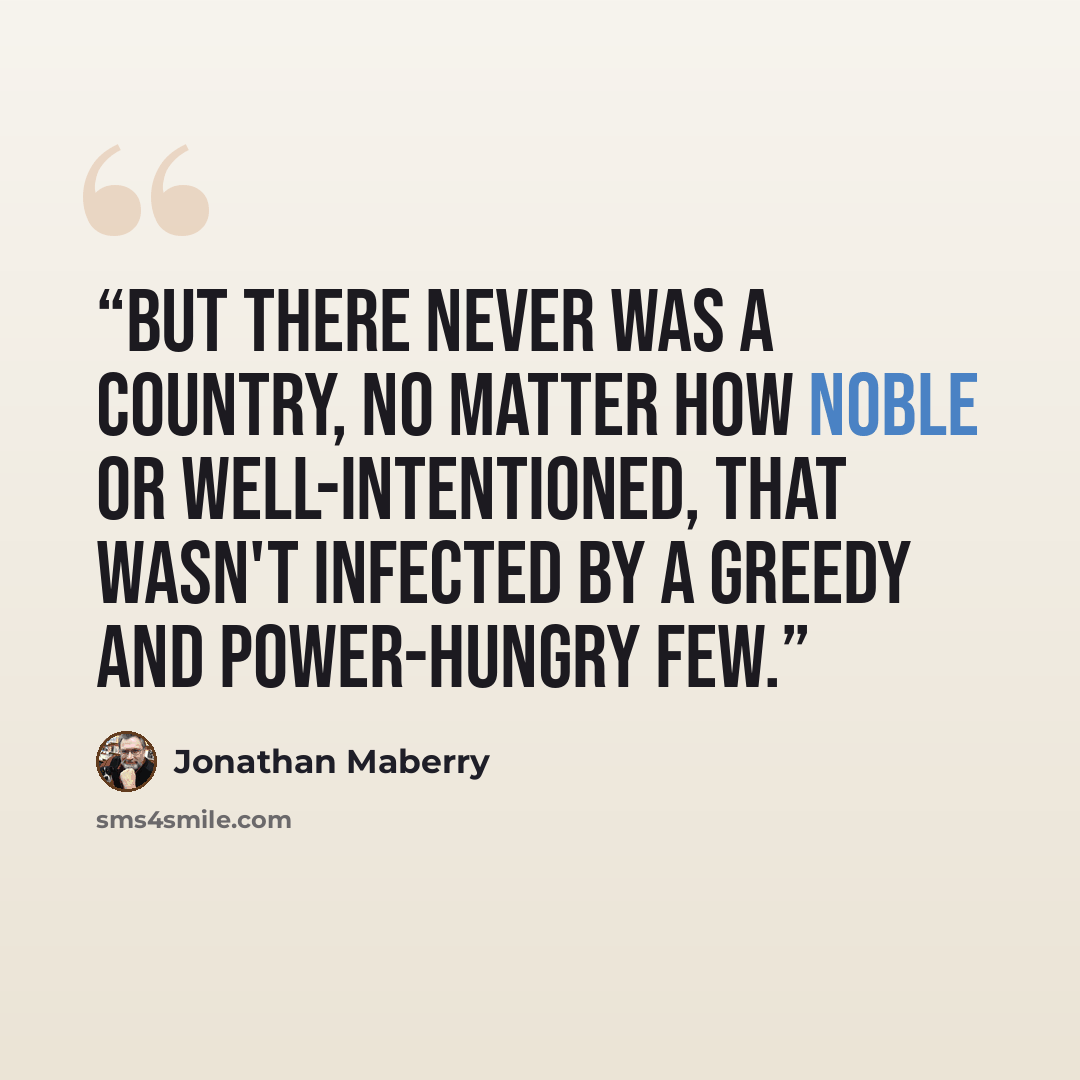 “But there never was a country, no matter how noble or well-intentioned, that wasn't infected by a greedy and power-hungry few.” quote by Jonathan Maberry