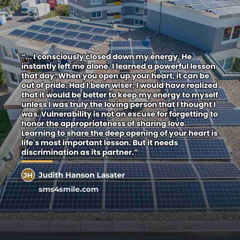 “... I consciously closed down my energy. He instantly left me alone. I learned a powerful lesson that day. When you open up your heart, it can be out of pride. Had I been wiser, I would have realized that it would be better to keep my energy to myself unless I was truly the loving person that I…” quote by Judith Hanson Lasater