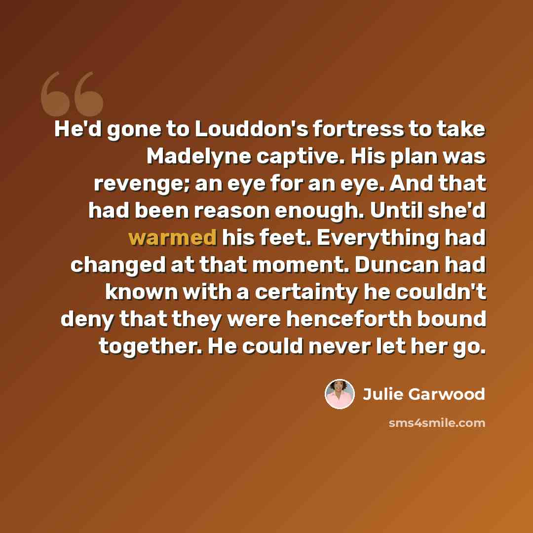 “He'd gone to Louddon's fortress to take Madelyne captive. His plan was revenge; an eye for an eye. And that had been reason enough. Until she'd warmed his feet. Everything had changed at that moment. Duncan had known with a certainty he couldn't deny that they were henceforth bound together. He…” quote by Julie Garwood