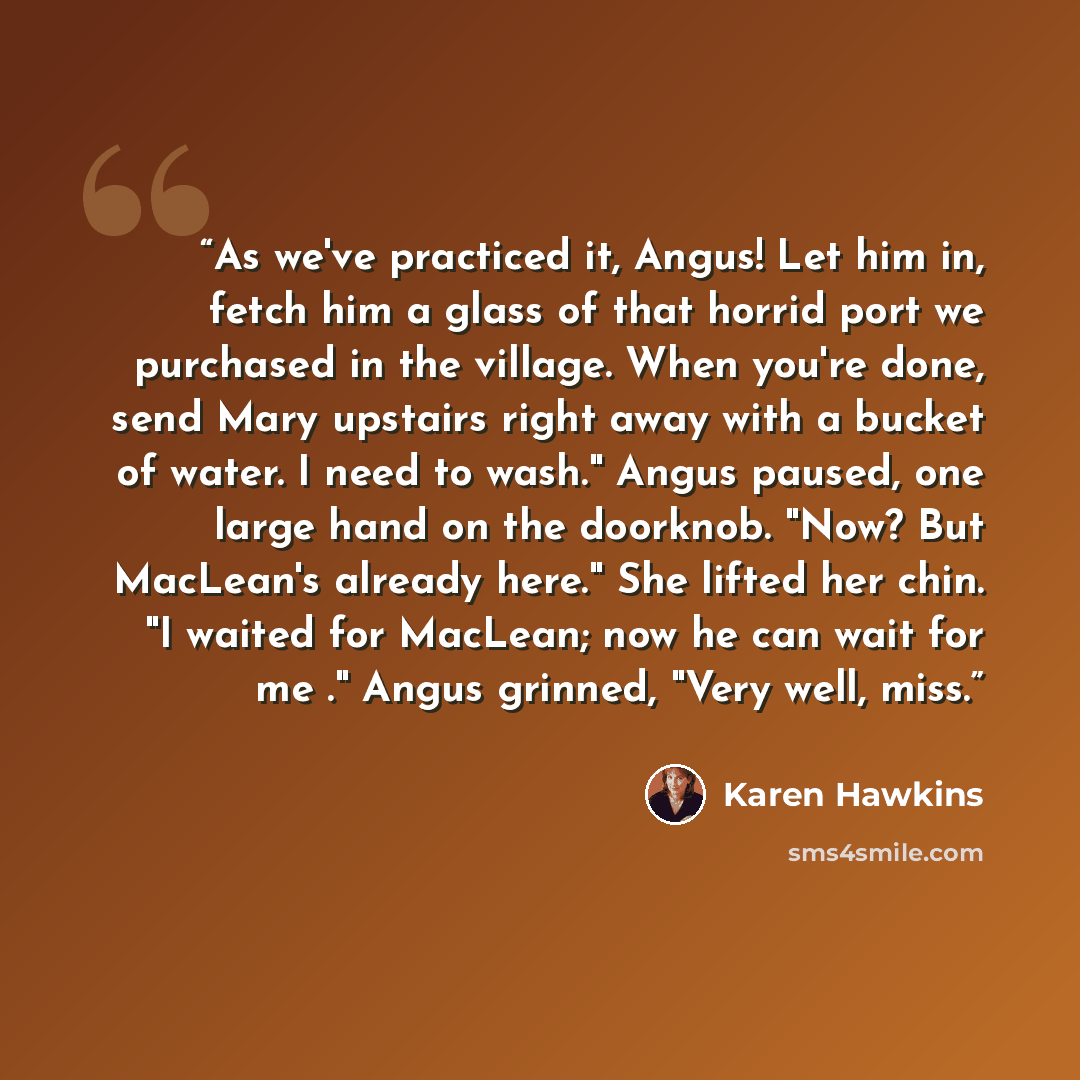 “As we've practiced it, Angus! Let him in, fetch him a glass of that horrid port we purchased in the village. When you're done, send Mary upstairs right away with a bucket of water. I need to wash." Angus paused, one large hand on the doorknob. "Now? But MacLean's already here." She lifted her…” quote by Karen Hawkins
