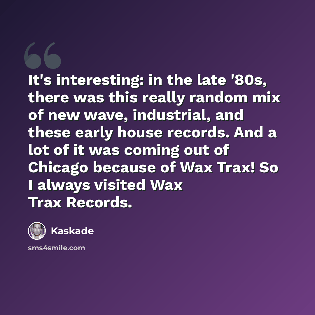“It's interesting: in the late '80s, there was this really random mix of new wave, industrial, and these early house records. And a lot of it was coming out of Chicago because of Wax Trax! So I always visited Wax Trax Records.” quote by Kaskade