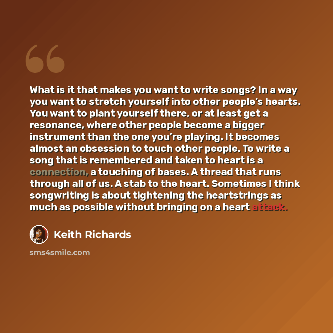 “What is it that makes you want to write songs? In a way you want to stretch yourself into other people’s hearts. You want to plant yourself there, or at least get a resonance, where other people become a bigger instrument than the one you’re playing. It becomes almost an obsession to touch other…” quote by Keith Richards