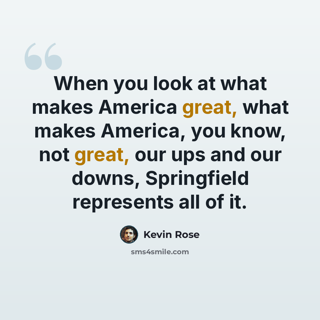 “When you look at what makes America great, what makes America, you know, not great, our ups and our downs, Springfield represents all of it.” quote by Kevin Rose