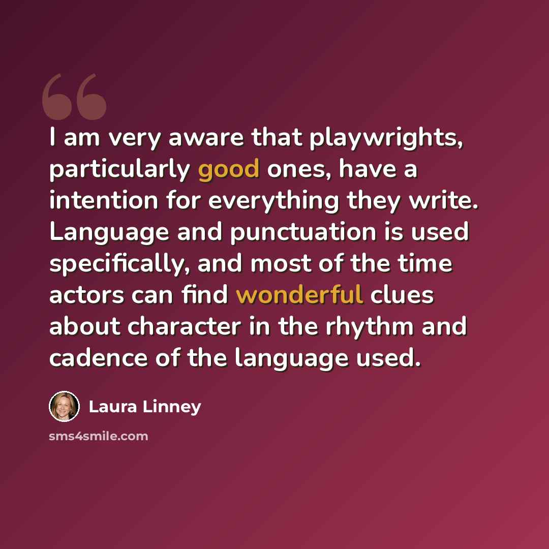 “I am very aware that playwrights, particularly good ones, have a intention for everything they write. Language and punctuation is used specifically, and most of the time actors can find wonderful clues about character in the rhythm and cadence of the language used.” quote by Laura Linney