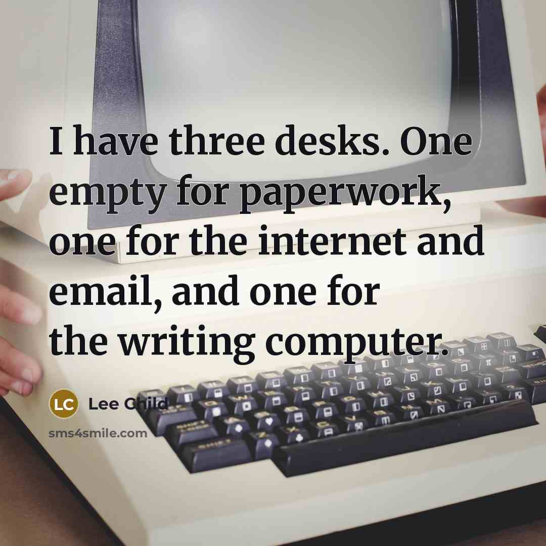 “I have three desks. One empty for paperwork, one for the internet and email, and one for the writing computer.” quote by Lee Child