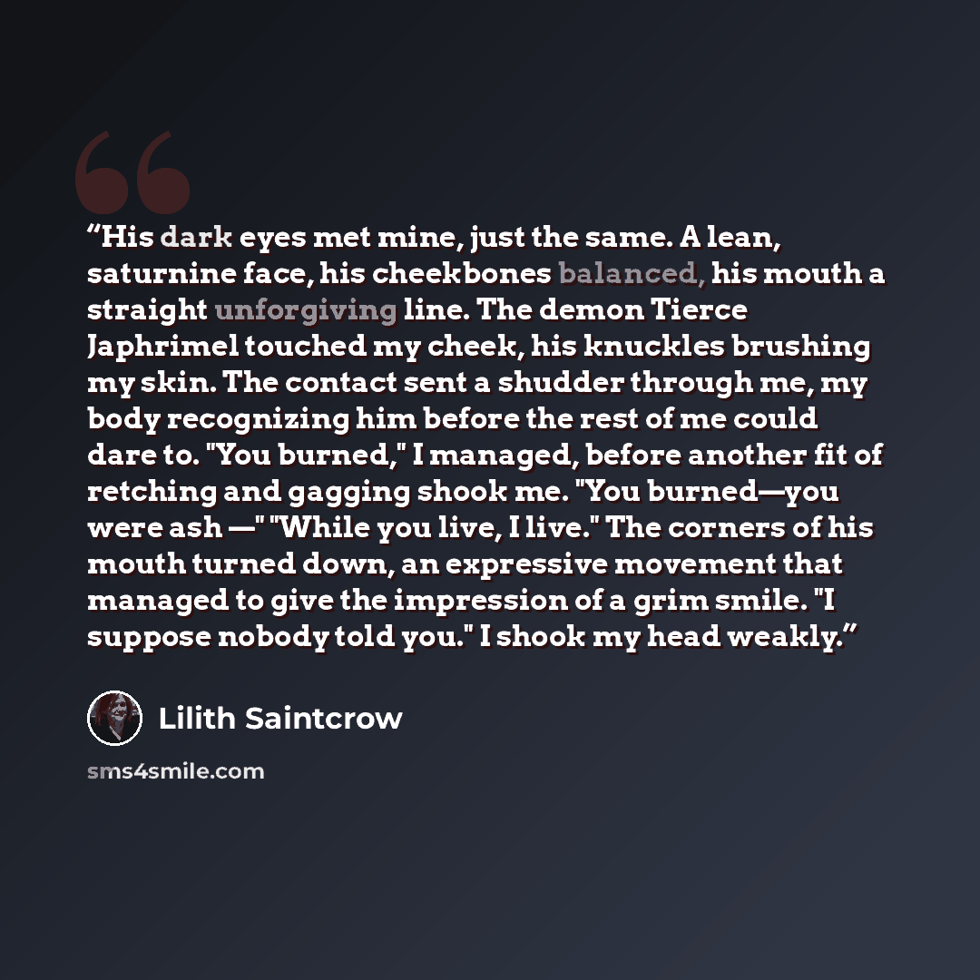 “His dark eyes met mine, just the same. A lean, saturnine face, his cheekbones balanced, his mouth a straight unforgiving line. The demon Tierce Japhrimel touched my cheek, his knuckles brushing my skin. The contact sent a shudder through me, my body recognizing him before the rest of me could dare…” quote by Lilith Saintcrow