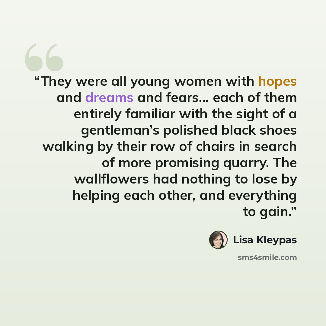 “They were all young women with hopes and dreams and fears… each of them entirely familiar with the sight of a gentleman’s polished black shoes walking by their row of chairs in search of more promising quarry. The wallflowers had nothing to lose by helping each other, and everything to gain.” quote by Lisa Kleypas