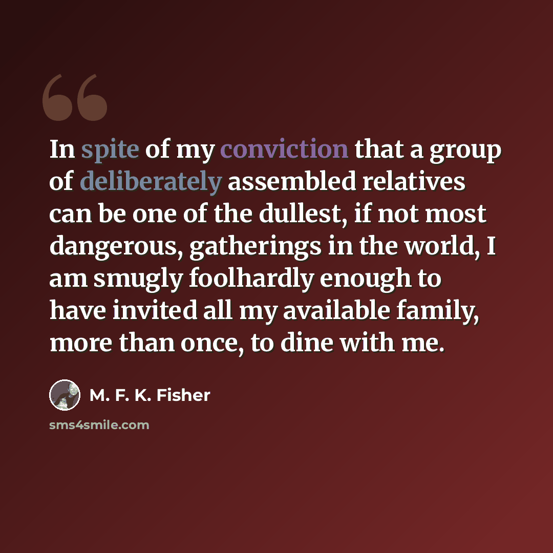 “In spite of my conviction that a group of deliberately assembled relatives can be one of the dullest, if not most dangerous, gatherings in the world, I am smugly foolhardly enough to have invited all my available family, more than once, to dine with me.” quote by M. F. K. Fisher
