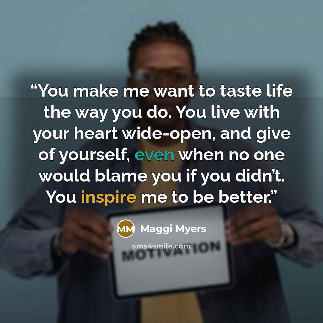 “You make me want to taste life the way you do. You live with your heart wide-open, and give of yourself, even when no one would blame you if you didn’t. You inspire me to be better.” quote by Maggi Myers