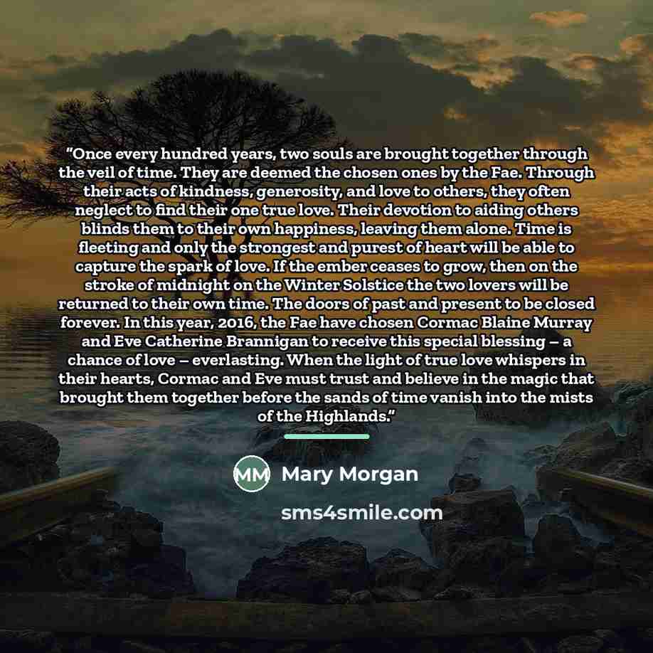 “Once every hundred years, two souls are brought together through the veil of time. They are deemed the chosen ones by the Fae. Through their acts of kindness, generosity, and love to others, they often neglect to find their one true love. Their devotion to aiding others blinds them to their own…” quote by Mary Morgan