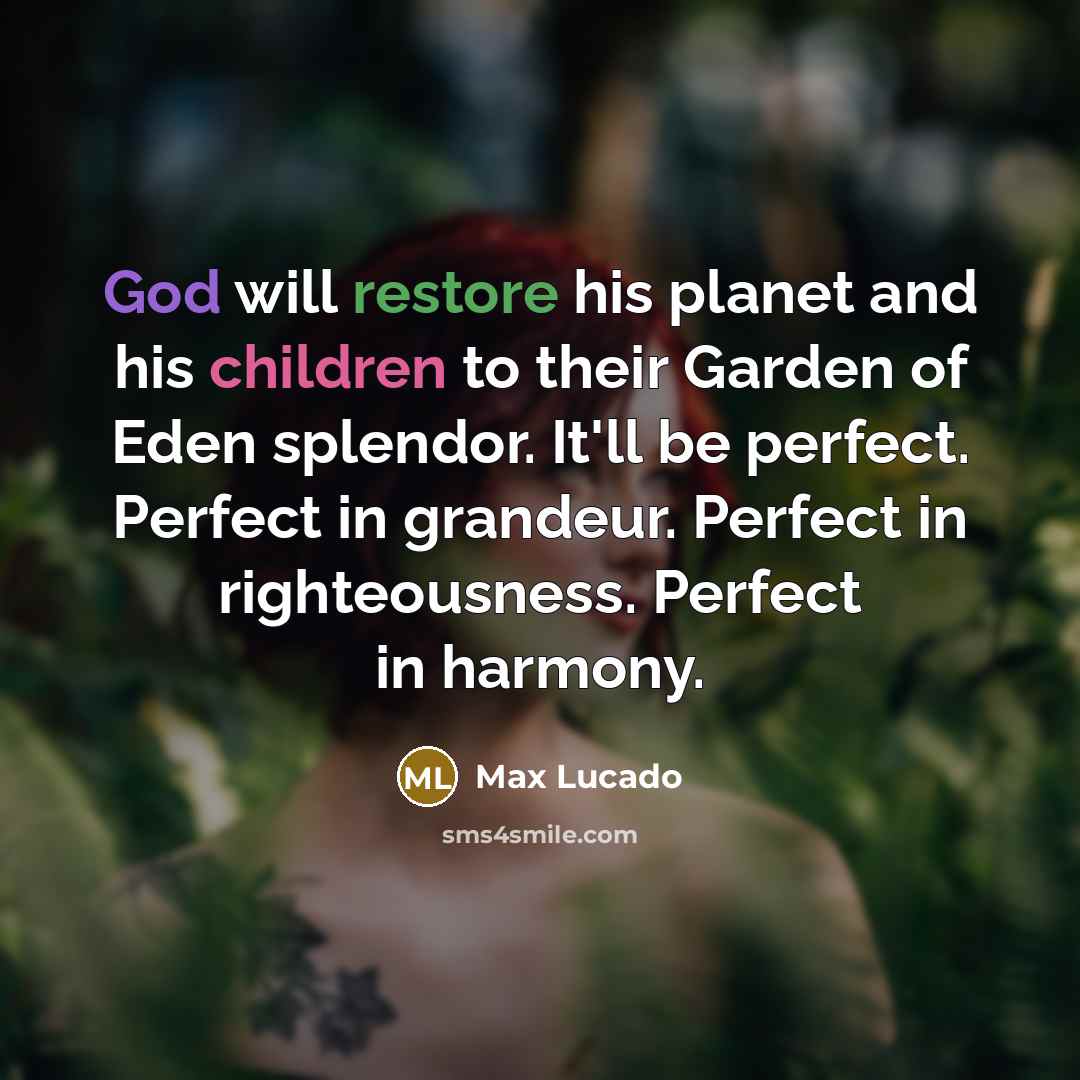 “God will restore his planet and his children to their Garden of Eden splendor. It'll be perfect. Perfect in grandeur. Perfect in righteousness. Perfect in harmony.” quote by Max Lucado