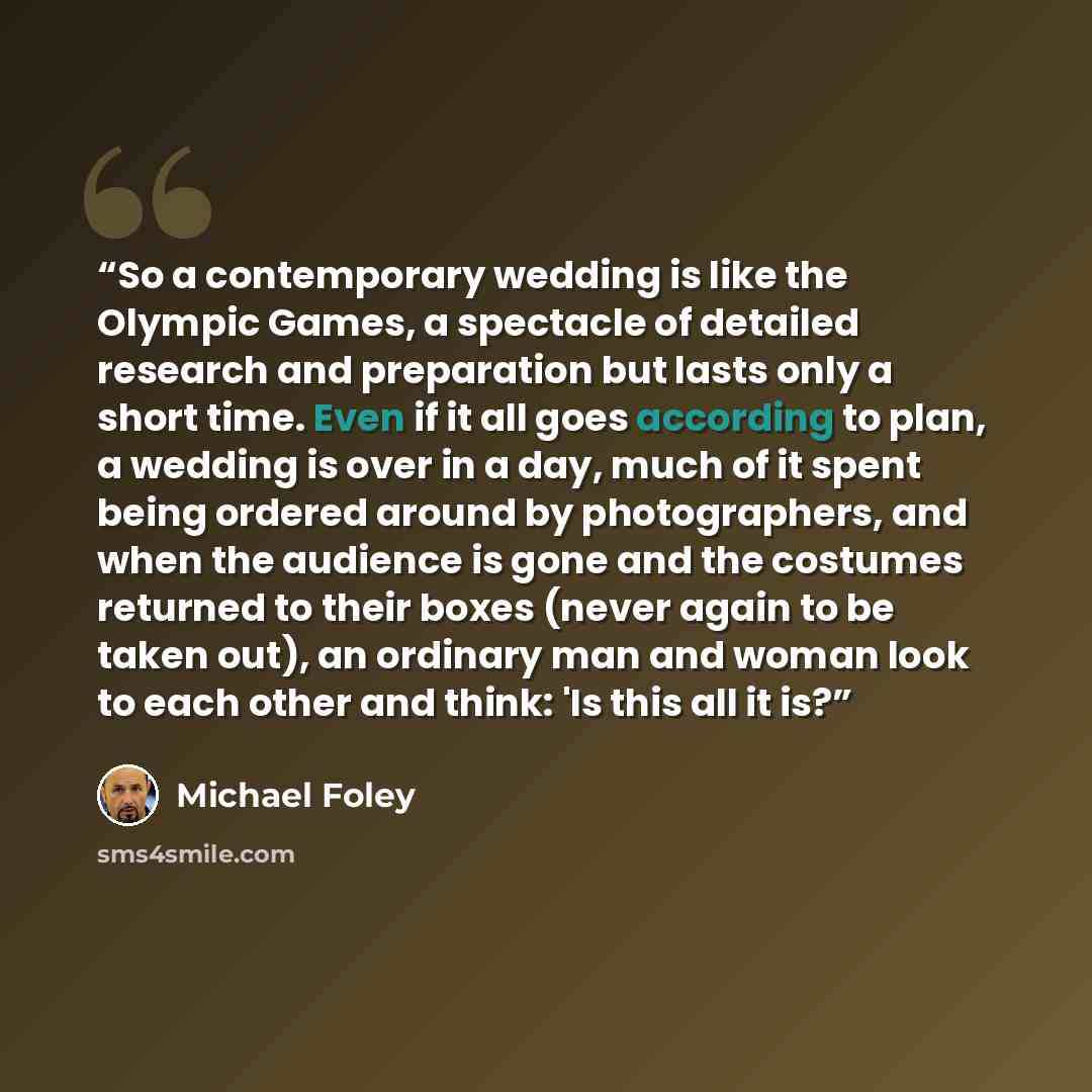“So a contemporary wedding is like the Olympic Games, a spectacle of detailed research and preparation but lasts only a short time. Even if it all goes according to plan, a wedding is over in a day, much of it spent being ordered around by photographers, and when the audience is gone and the…” quote by michael foley