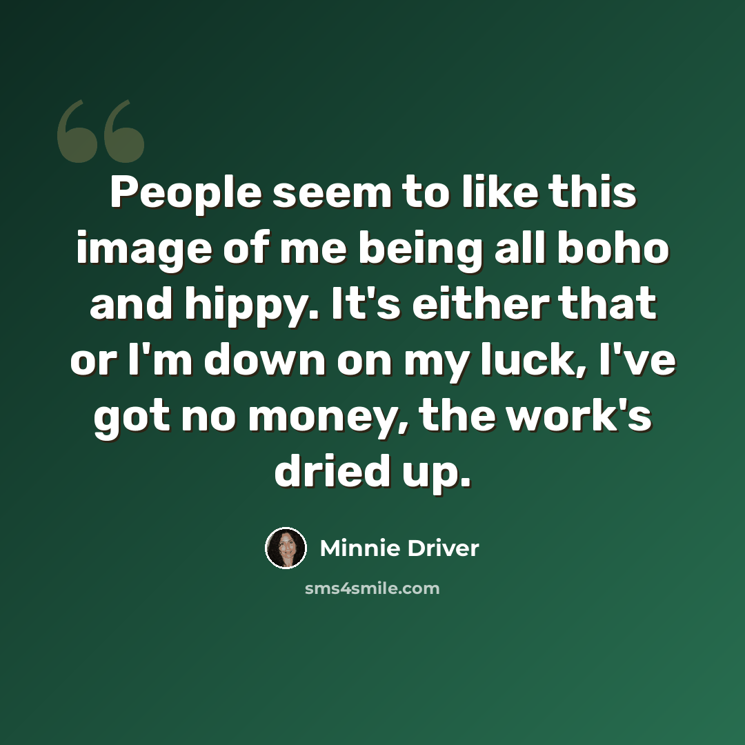 “People seem to like this image of me being all boho and hippy. It's either that or I'm down on my luck, I've got no money, the work's dried up.” quote by Minnie Driver