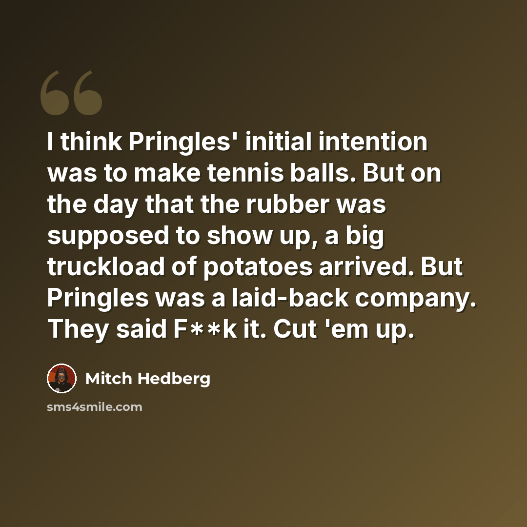 “I think Pringles' initial intention was to make tennis balls. But on the day that the rubber was supposed to show up, a big truckload of potatoes arrived. But Pringles was a laid-back company. They said F**k it. Cut 'em up.” quote by Mitch Hedberg