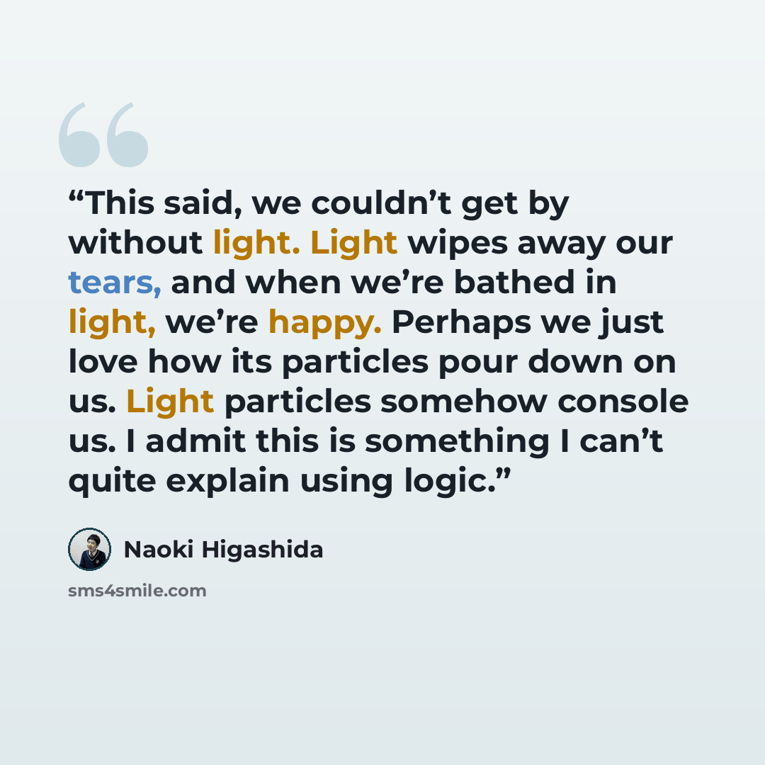 “This said, we couldn’t get by without light. Light wipes away our tears, and when we’re bathed in light, we’re happy. Perhaps we just love how its particles pour down on us. Light particles somehow console us. I admit this is something I can’t quite explain using logic.” quote by Naoki Higashida