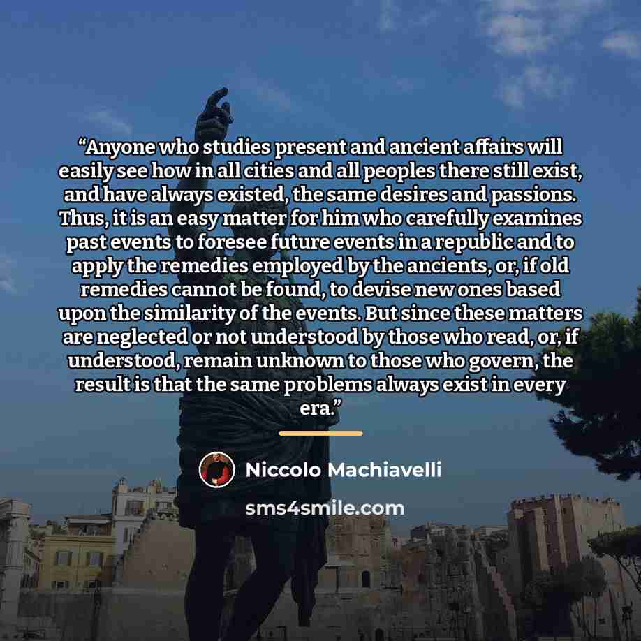 “Anyone who studies present and ancient affairs will easily see how in all cities and all peoples there still exist, and have always existed, the same desires and passions. Thus, it is an easy matter for him who carefully examines past events to foresee future events in a republic and to apply the…” quote by Niccolò Machiavelli