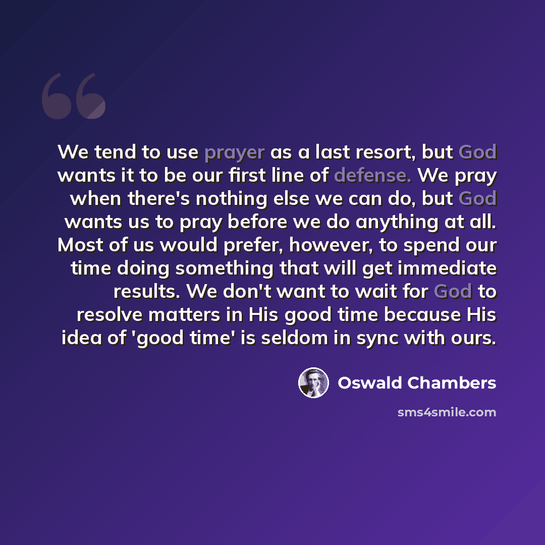 “We tend to use prayer as a last resort, but God wants it to be our first line of defense. We pray when there's nothing else we can do, but God wants us to pray before we do anything at all. Most of us would prefer, however, to spend our time doing something that will get immediate results. We…” quote by Oswald Chambers