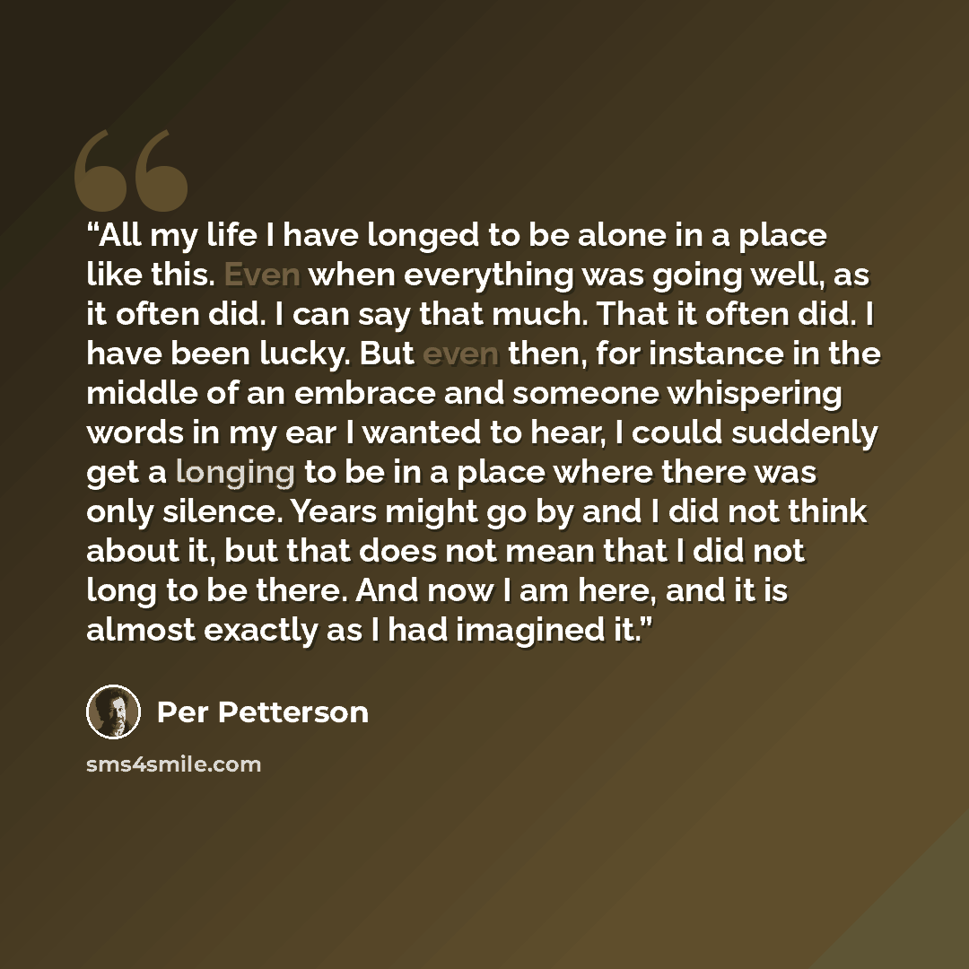 “All my life I have longed to be alone in a place like this. Even when everything was going well, as it often did. I can say that much. That it often did. I have been lucky. But even then, for instance in the middle of an embrace and someone whispering words in my ear I wanted to hear, I could…” quote by Per Petterson