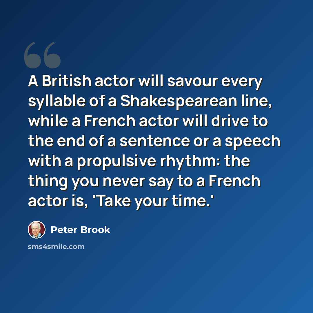“A British actor will savour every syllable of a Shakespearean line, while a French actor will drive to the end of a sentence or a speech with a propulsive rhythm: the thing you never say to a French actor is, 'Take your time.'” quote by Peter Brook