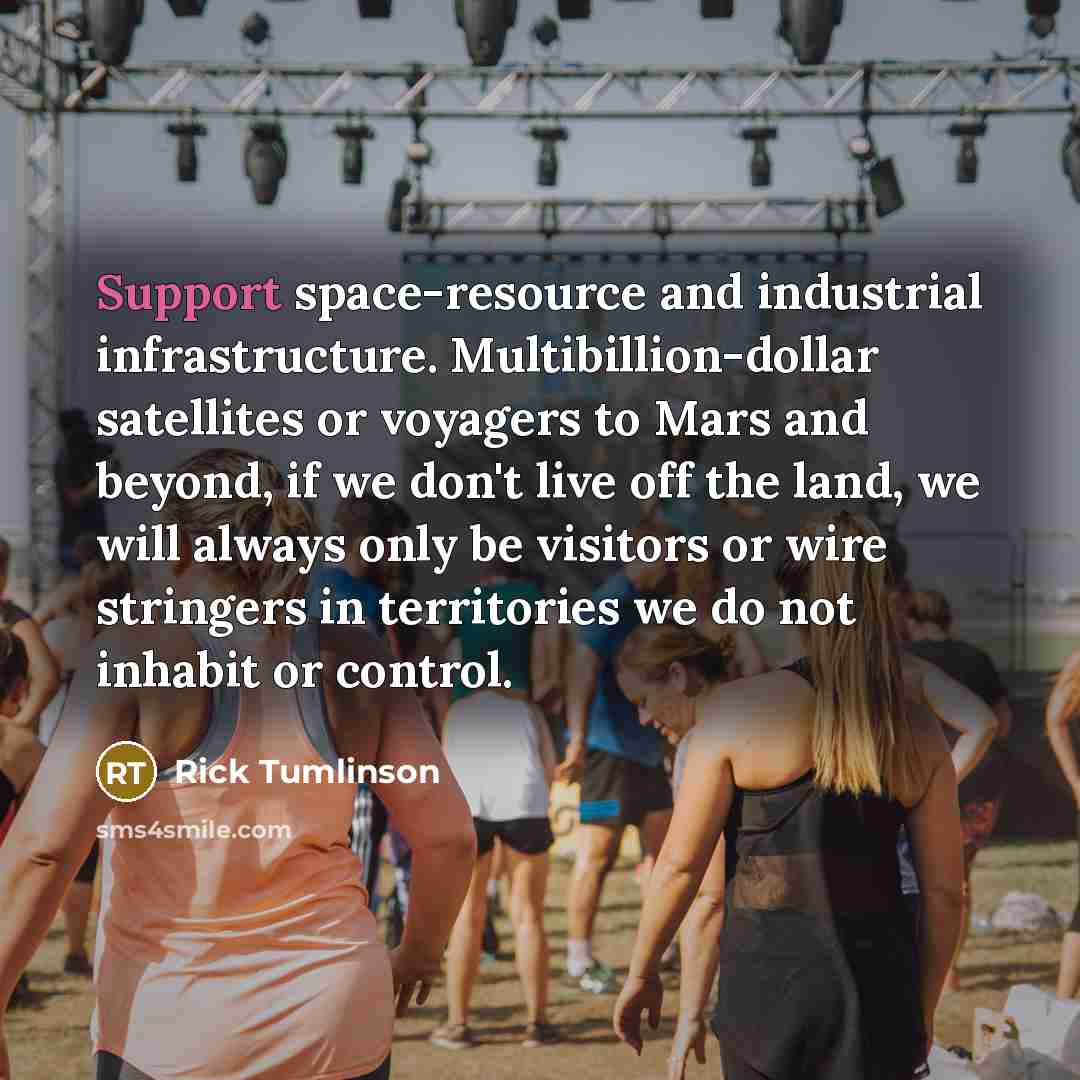 “Support space-resource and industrial infrastructure. Multibillion-dollar satellites or voyagers to Mars and beyond, if we don't live off the land, we will always only be visitors or wire stringers in territories we do not inhabit or control.” quote by Rick Tumlinson